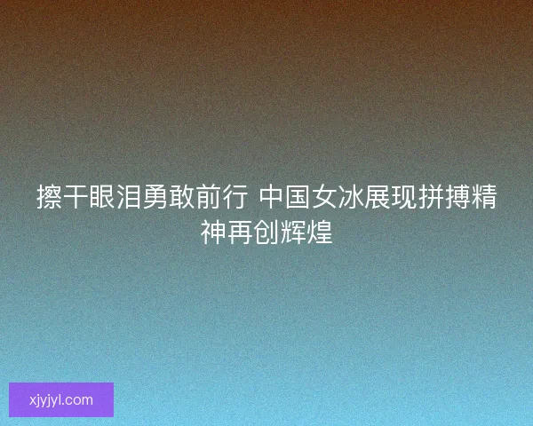擦干眼泪勇敢前行 中国女冰展现拼搏精神再创辉煌 擦干眼泪勇敢前行 中国女冰展现拼搏精神再创辉煌