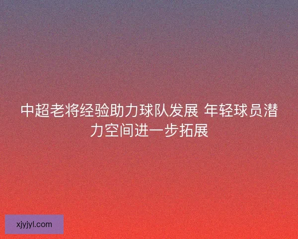 中超老将经验助力球队发展 年轻球员潜力空间进一步拓展