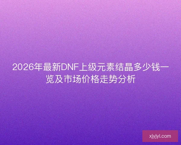 2026年最新DNF上级元素结晶多少钱一览及市场价格走势分析
