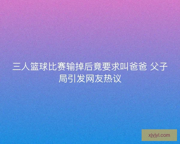 三人篮球比赛输掉后竟要求叫爸爸 父子局引发网友热议