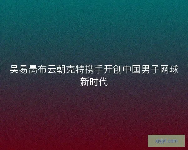 吴易昺布云朝克特携手开创中国男子网球新时代 吴易昺布云朝克特携手开创中国男子网球新时代