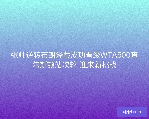 张帅逆转布朗泽蒂成功晋级WTA500查尔斯顿站次轮 迎来新挑战