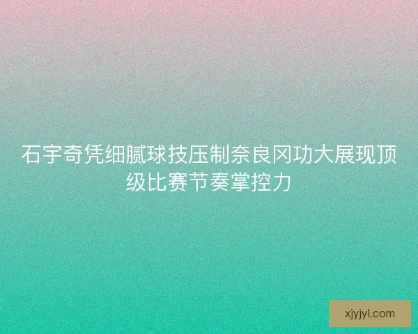 石宇奇凭细腻球技压制奈良冈功大展现顶级比赛节奏掌控力
