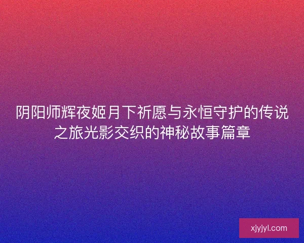 阴阳师辉夜姬月下祈愿与永恒守护的传说之旅光影交织的神秘故事篇章