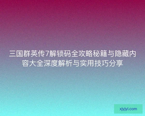 三国群英传7解锁码全攻略秘籍与隐藏内容大全深度解析与实用技巧分享
