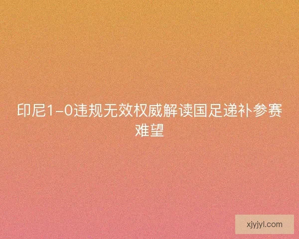 印尼1-0违规无效权威解读国足递补参赛难望