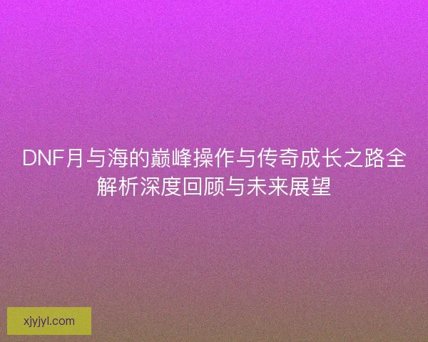 DNF月与海的巅峰操作与传奇成长之路全解析深度回顾与未来展望 DNF月与海的巅峰操作与传奇成长之路全解析深度回顾与未来展望