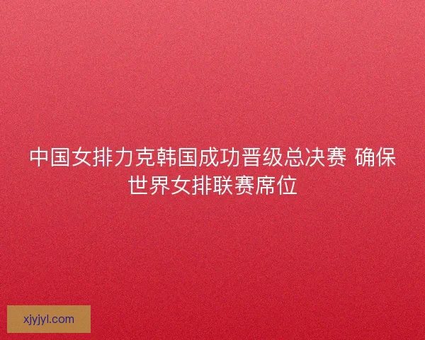 中国女排力克韩国成功晋级总决赛 确保世界女排联赛席位 中国女排力克韩国成功晋级总决赛 确保世界女排联赛席位