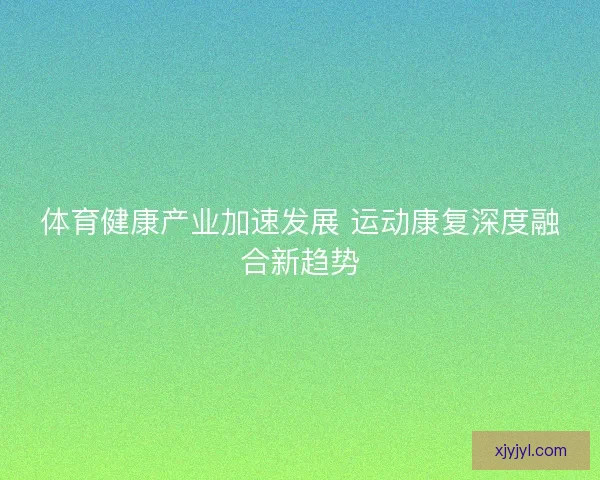 体育健康产业加速发展 运动康复深度融合新趋势 体育健康产业加速发展 运动康复深度融合新趋势