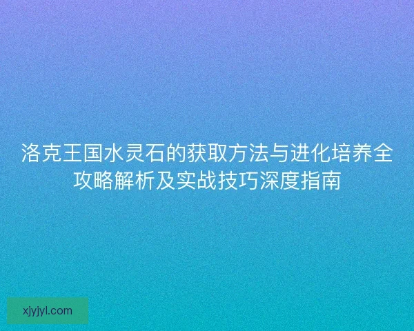 洛克王国水灵石的获取方法与进化培养全攻略解析及实战技巧深度指南