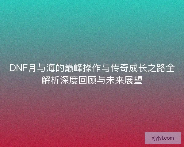 DNF月与海的巅峰操作与传奇成长之路全解析深度回顾与未来展望