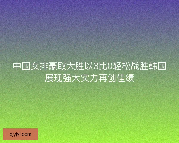 中国女排豪取大胜以3比0轻松战胜韩国展现强大实力再创佳绩