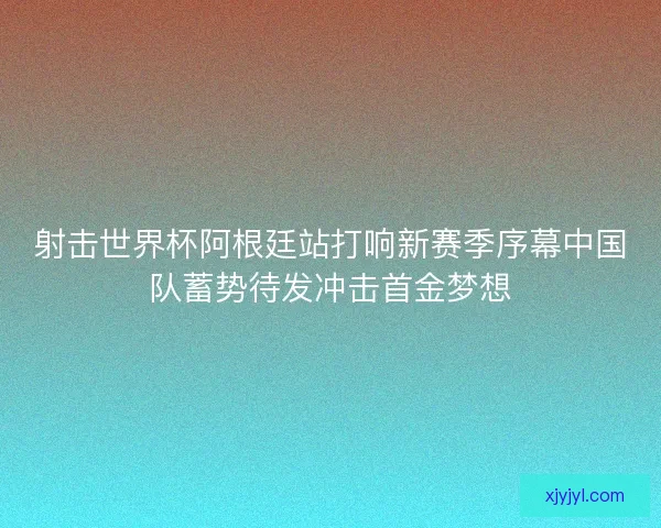 射击世界杯阿根廷站打响新赛季序幕中国队蓄势待发冲击首金梦想