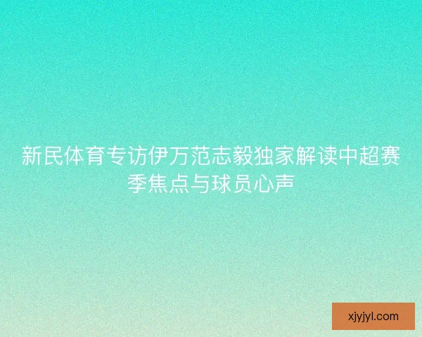 新民体育专访伊万范志毅独家解读中超赛季焦点与球员心声