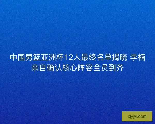 中国男篮亚洲杯12人最终名单揭晓 李楠亲自确认核心阵容全员到齐