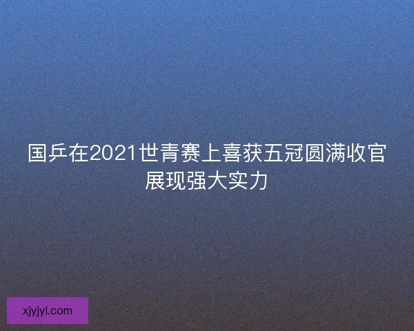 国乒在2021世青赛上喜获五冠圆满收官展现强大实力 国乒在2021世青赛上喜获五冠圆满收官展现强大实力