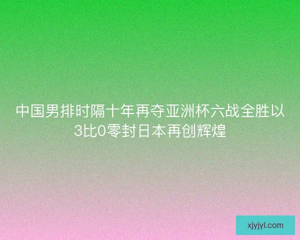中国男排时隔十年再夺亚洲杯六战全胜以3比0零封日本再创辉煌 中国男排时隔十年再夺亚洲杯六战全胜以3比0零封日本再创辉煌