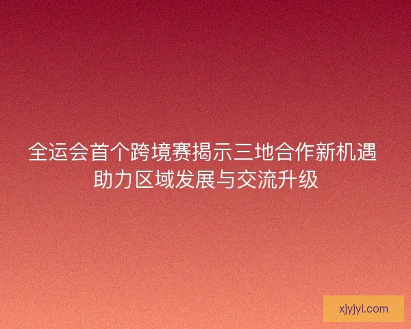 全运会首个跨境赛揭示三地合作新机遇 助力区域发展与交流升级 全运会首个跨境赛揭示三地合作新机遇 助力区域发展与交流升级